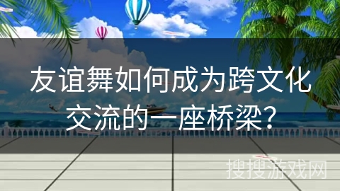 友谊舞如何成为跨文化交流的一座桥梁？