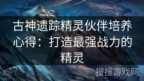 古神遗踪精灵伙伴培养心得：打造最强战力的精灵