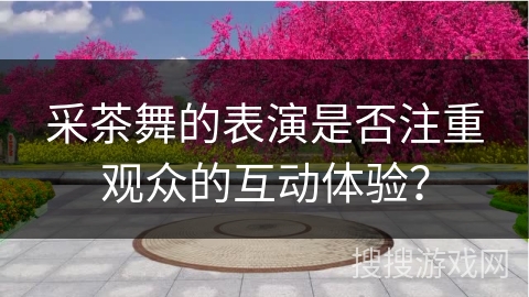 采茶舞的表演是否注重观众的互动体验？