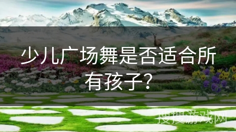 少儿广场舞是否适合所有孩子？