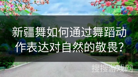 新疆舞如何通过舞蹈动作表达对自然的敬畏？