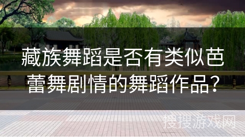 藏族舞蹈是否有类似芭蕾舞剧情的舞蹈作品？