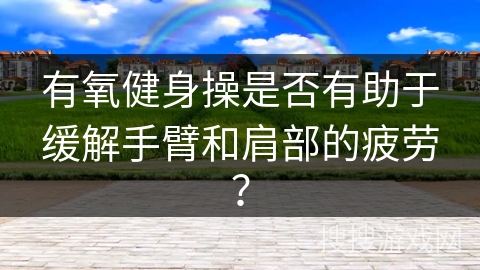 有氧健身操是否有助于缓解手臂和肩部的疲劳？