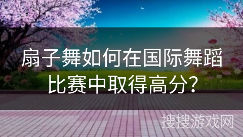 扇子舞如何在国际舞蹈比赛中取得高分？