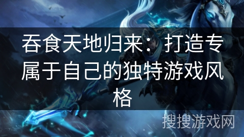 吞食天地归来:打造专属于自己的独特游戏风格 吞食天地归来:打造专属于自己的独特游戏风格