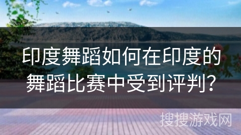 印度舞蹈如何在印度的舞蹈比赛中受到评判？