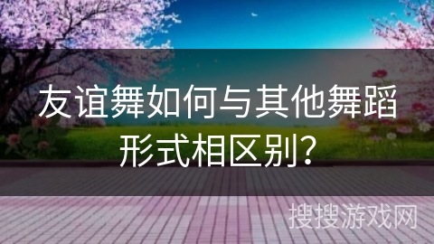 友谊舞如何与其他舞蹈形式相区别？