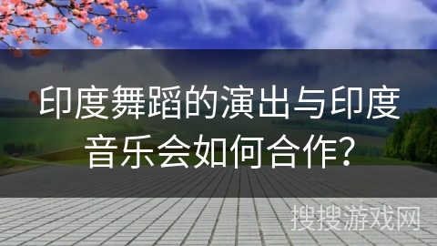 印度舞蹈的演出与印度音乐会如何合作？
