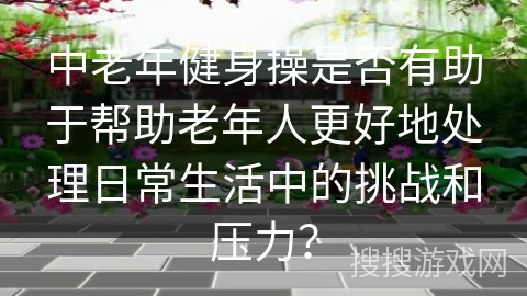 中老年健身操是否有助于帮助老年人更好地处理日常生活中的挑战和压力？
