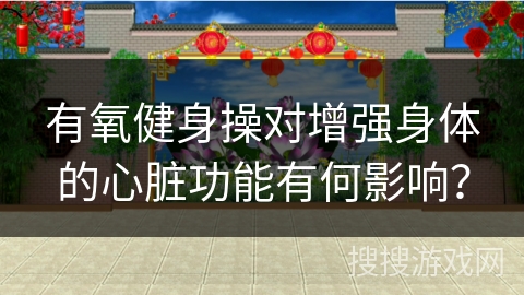 有氧健身操对增强身体的心脏功能有何影响？