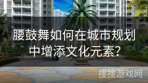 腰鼓舞如何在城市规划中增添文化元素？