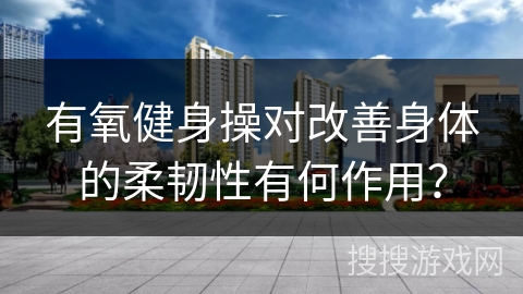 有氧健身操对改善身体的柔韧性有何作用？