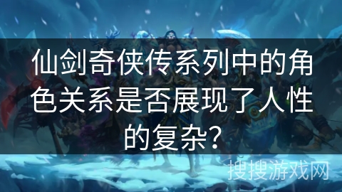 仙剑奇侠传系列中的角色关系是否展现了人性的复杂？