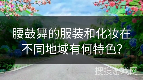 腰鼓舞的服装和化妆在不同地域有何特色？