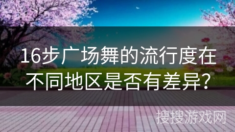 16步广场舞的流行度在不同地区是否有差异？