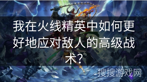 我在火线精英中如何更好地应对敌人的高级战术？