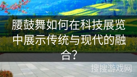 腰鼓舞如何在科技展览中展示传统与现代的融合？