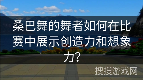 桑巴舞的舞者如何在比赛中展示创造力和想象力？