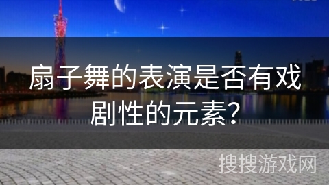 扇子舞的表演是否有戏剧性的元素？