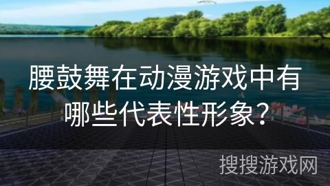 腰鼓舞在动漫游戏中有哪些代表性形象？