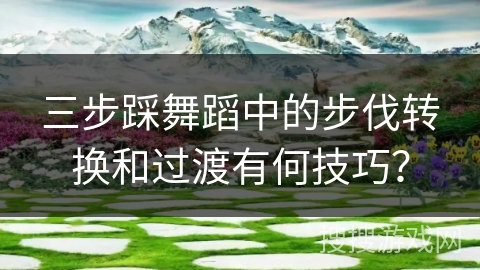 三步踩舞蹈中的步伐转换和过渡有何技巧？