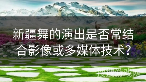 新疆舞的演出是否常结合影像或多媒体技术？