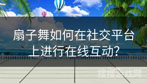 扇子舞如何在社交平台上进行在线互动？