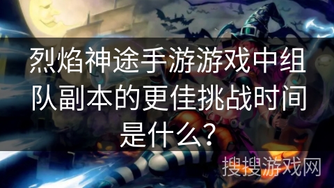 烈焰神途手游游戏中组队副本的更佳挑战时间是什么？
