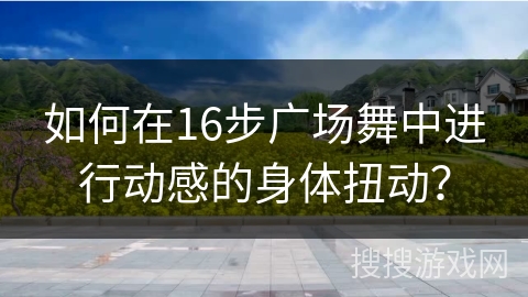 如何在16步广场舞中进行动感的身体扭动？