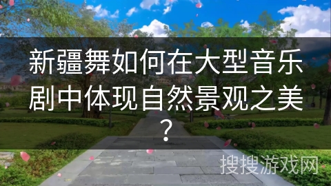 新疆舞如何在大型音乐剧中体现自然景观之美？