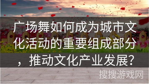 广场舞如何成为城市文化活动的重要组成部分，推动文化产业发展？