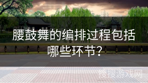 腰鼓舞的编排过程包括哪些环节？