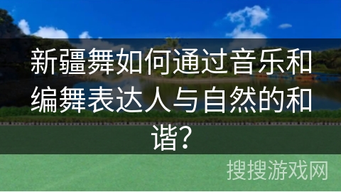 新疆舞如何通过音乐和编舞表达人与自然的和谐？