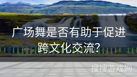 广场舞是否有助于促进跨文化交流？