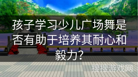 孩子学习少儿广场舞是否有助于培养其耐心和毅力？