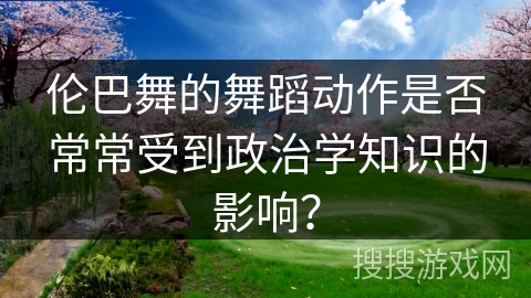 伦巴舞的舞蹈动作是否常常受到政治学知识的影响？