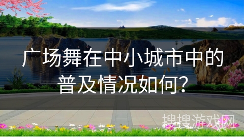 广场舞在中小城市中的普及情况如何？