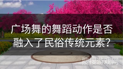 广场舞的舞蹈动作是否融入了民俗传统元素？