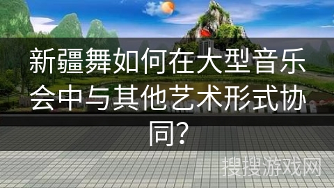 新疆舞如何在大型音乐会中与其他艺术形式协同？