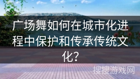 广场舞如何在城市化进程中保护和传承传统文化？