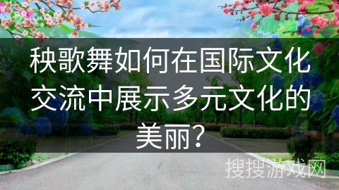 秧歌舞如何在国际文化交流中展示多元文化的美丽？