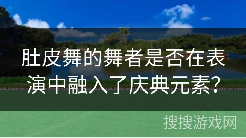 肚皮舞的舞者是否在表演中融入了庆典元素？