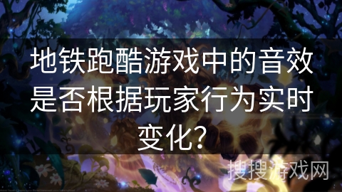 地铁跑酷游戏中的音效是否根据玩家行为实时变化？