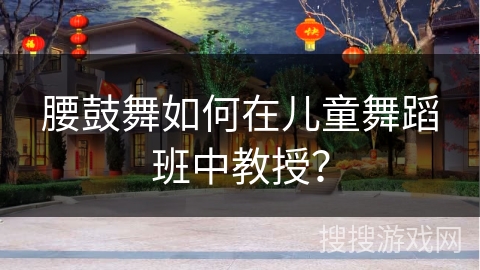 腰鼓舞如何在儿童舞蹈班中教授？