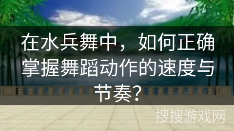 在水兵舞中，如何正确掌握舞蹈动作的速度与节奏？