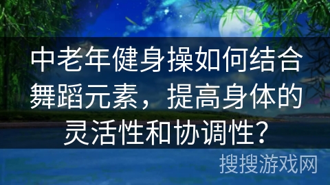 中老年健身操如何结合舞蹈元素，提高身体的灵活性和协调性？