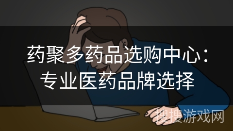 药聚多药品选购中心：专业医药品牌选择