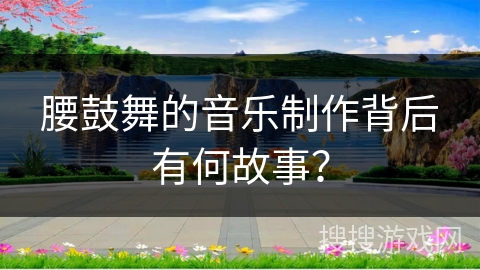 腰鼓舞的音乐制作背后有何故事？