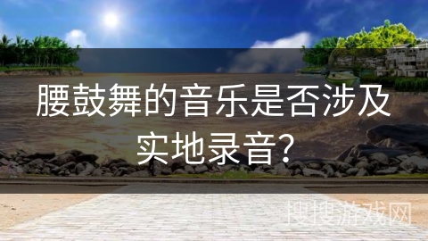 腰鼓舞的音乐是否涉及实地录音？