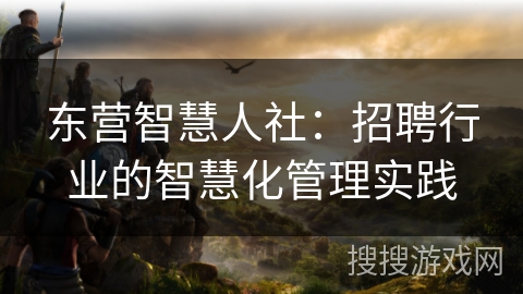东营智慧人社：招聘行业的智慧化管理实践